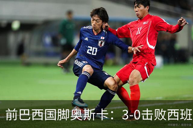 前巴西国脚奥斯卡：3-0击败西班牙是巴西最后一场伟大比赛