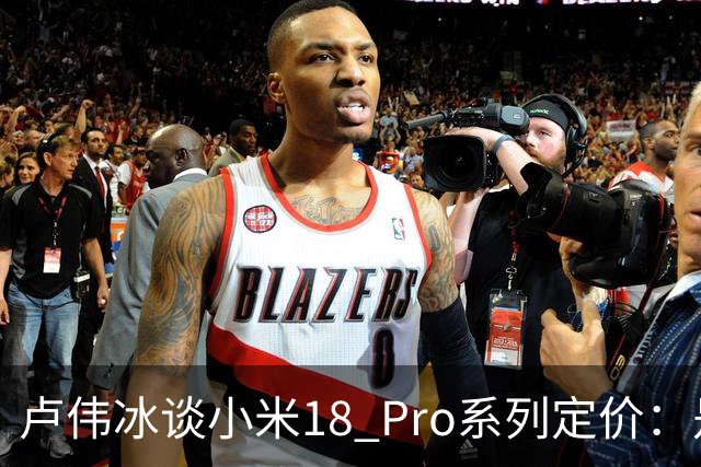 卢伟冰谈小米18 Pro系列定价：是会涨 但相信大家会觉得合理