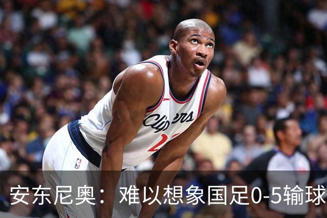 安东尼奥：难以想象国足0-5输球，亚洲杯亚军居然踢出这样的比赛