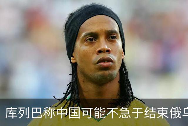 库列巴称中国可能不急于结束俄乌战争，因为各方都在被消耗