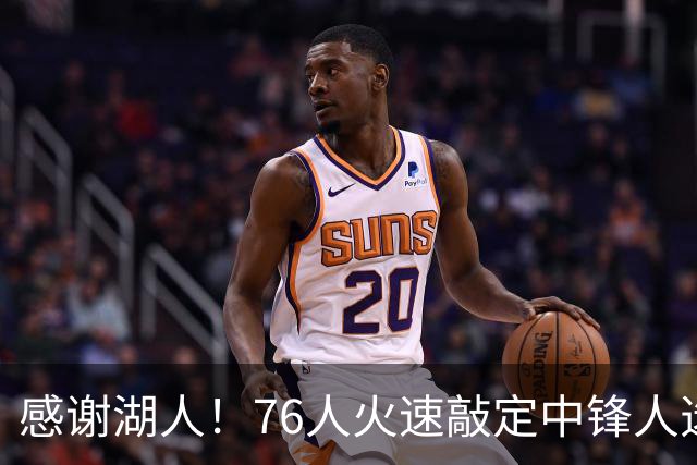 感谢湖人！76人火速敲定中锋人选，老詹不用硬顶5号位了……