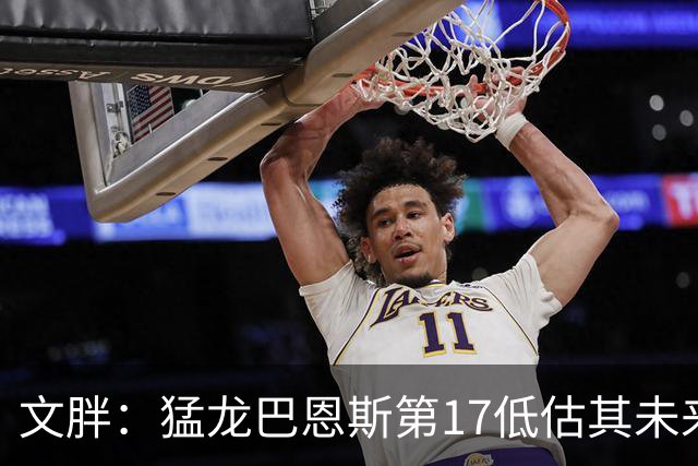 文胖：猛龙巴恩斯第17低估其未来前景 新赛季有机会成为前10球员