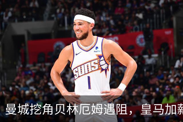 曼城挖角贝林厄姆遇阻，皇马加薪续约锁到2031