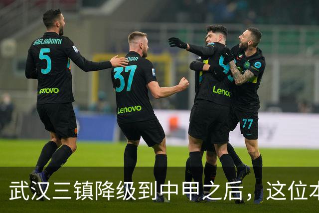 武汉三镇降级到中甲之后，这位本土强援有可能被送走，值得期待