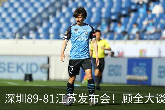 深圳89-81江苏发布会！顾全大谈艰苦强调总结，易立大倒苦水！
