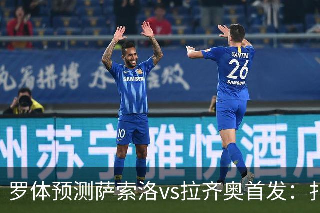 罗体预测萨索洛vs拉齐奥首发：扎卡尼、弗拉泰西出战