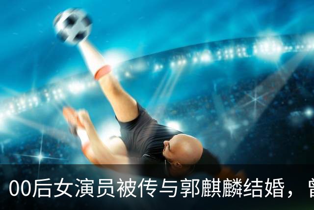 00后女演员被传与郭麒麟结婚，曾出演电视剧《赘婿》，工作室凌晨发声：纯属造谣，一直是好朋友！