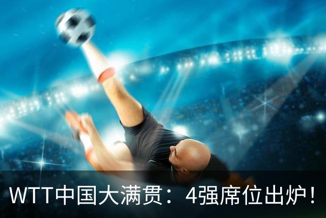 WTT中国大满贯：4强席位出炉！国乒独苗3：0，半决赛迎战世界第1
